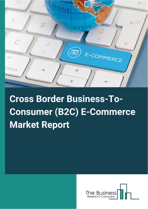 Global Cross Border Business-To-Consumer (B2C) E-Commerce Market Report 2026 Global Cross Border Business-To-Consumer (B2C) E-Commerce Market Report 2026