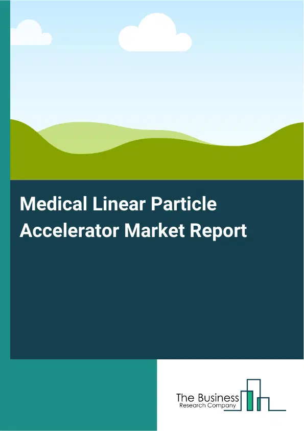 Global Medical Linear Particle Accelerator Market Report 2026 Global Medical Linear Particle Accelerator Market Report 2026