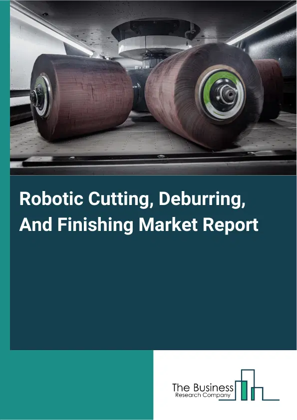 Global Robotic Cutting, Deburring, And Finishing Market Report 2026 Global Robotic Cutting, Deburring, And Finishing Market Report 2026