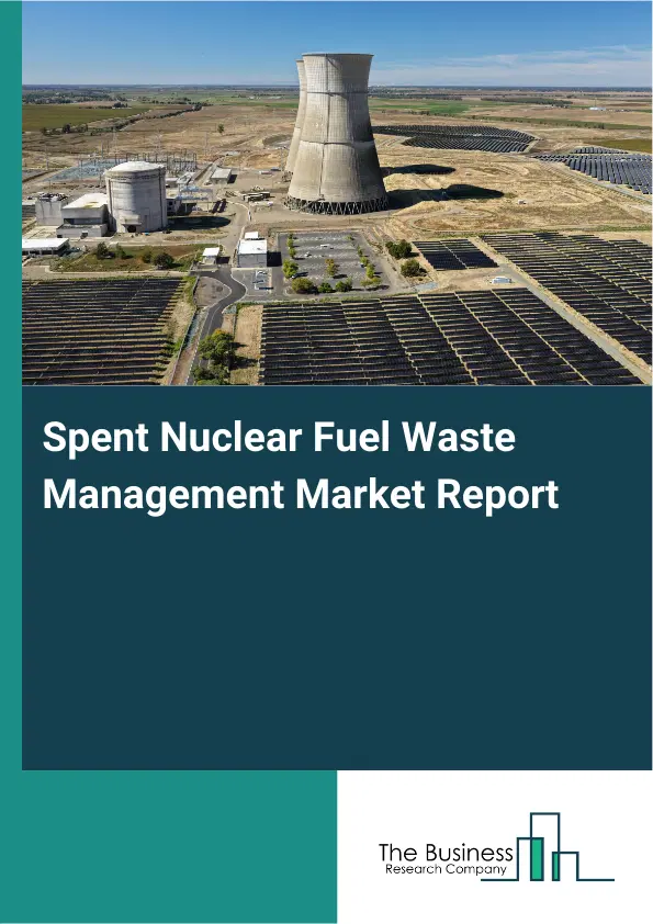 Global Spent Nuclear Fuel Waste Management Market Report 2026 Global Spent Nuclear Fuel Waste Management Market Report 2026